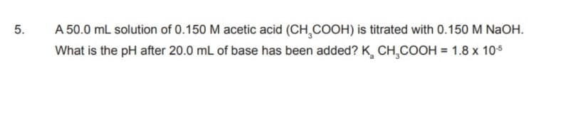 5.
A 50.0 mL solution of 0.150 M acetic acid (CH,COOH) is titrated with 0.150 M NaOH.
What is the pH after 20.0 mL of base has been added? K, CH,COOH = 1.8 x 10s
