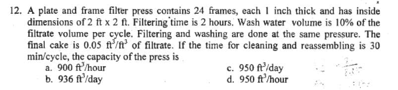 12. A plate and frame filter press contains 24 frames, each 1 inch thick and has inside
dimensions of 2 ft x 2 ft. Filtering time is 2 hours. Wash water volume is 10% of the
filtrate volume per cycle. Filtering and washing are done at the same pressure. The
final cake is 0.05 ft³/³ of filtrate. If the time for cleaning and reassembling is 30
min/cycle, the capacity of the press is
a. 900 ft /hour
b. 936 ft/day
c. 950 ft³/day
d. 950 ft³/hour