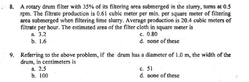 8.
A rotary drum filter with 35% of its filtering area submerged in the slurry, turns at 0.5
rpm. The filtrate production is 0.61 cubic meter per min. per square meter of filtering
area submerged when filtering lime slurry. Average production is 20.4 cubic meters of
filtrate per hour. The estimated area of the filter cloth in square meter is
a. 3.2
c. 0.80
b. 1.6
d. none of these
9. Referring to the above problem, if the drum has a diameter of 1.0 m, the width of the
drum, in centimeters is
a. 2.5
b. 100
c. 51
d. none of these
14