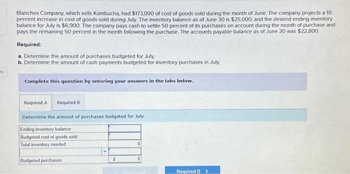 Blanches Company, which sells Kombucha, had $173,000 of cost of goods sold during the month of June. The company projects a 10
percent increase in cost of goods sold during July. The inventory balance as of June 30 is $25,000, and the desired ending inventory
balance for July is $6,900. The company pays cash to settle 50 percent of its purchases on account during the month of purchase and
pays the remaining 50 percent in the month following the purchase. The accounts payable balance as of June 30 was $22,800.
Required:
a. Determine the amount of purchases budgeted for July
b. Determine the amount of cash payments budgeted for inventory purchases in July
Complete this question by entering your answers in the tabs below.
Required A Required B
Determine the amount of purchases budgeted for July.
Ending inventory balance
Budgeted cost of goods sold
Total inventory needed
Budgeted purchases
S
0
Required B >