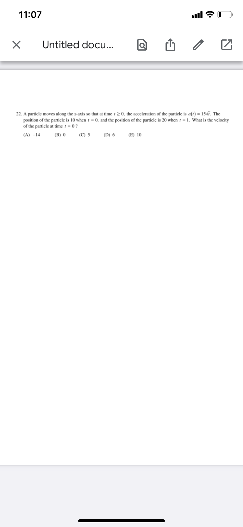 11:07
Untitled docu...
22. A particle moves along the x-axis so that at time t 2 0, the acceleration of the particle is a(t) = 15Vr. The
position of the particle is 10 when t = 0, and the position of the particle is 20 when 1 = 1. What is the velocity
of the particle at time t = 0 ?
(A) –14
(В) 0
(С) 5
(D) 6
(E) 10

