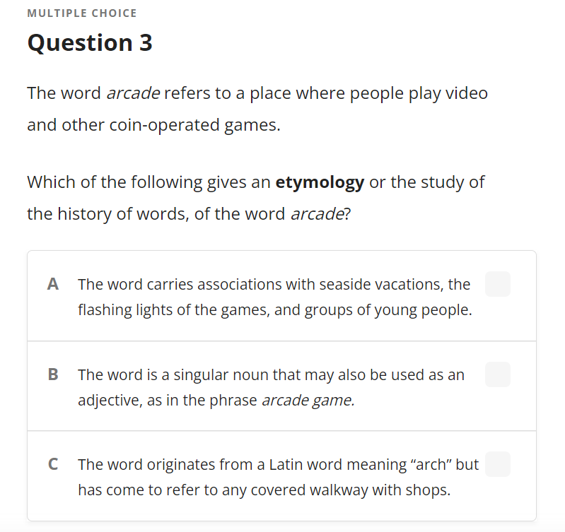 MULTIPLE CHOICE
Question 3
The word arcade refers to a place where people play video
and other coin-operated games.
Which of the following gives an etymology or the study of
the history of words, of the word arcade?
A
The word carries associations with seaside vacations, the
flashing lights of the games, and groups of young people.
B
The word is a singular noun that may also be used as an
adjective, as in the phrase arcade game.
C
The word originates from a Latin word meaning "arch" but
has come to refer to any covered walkway with shops.
