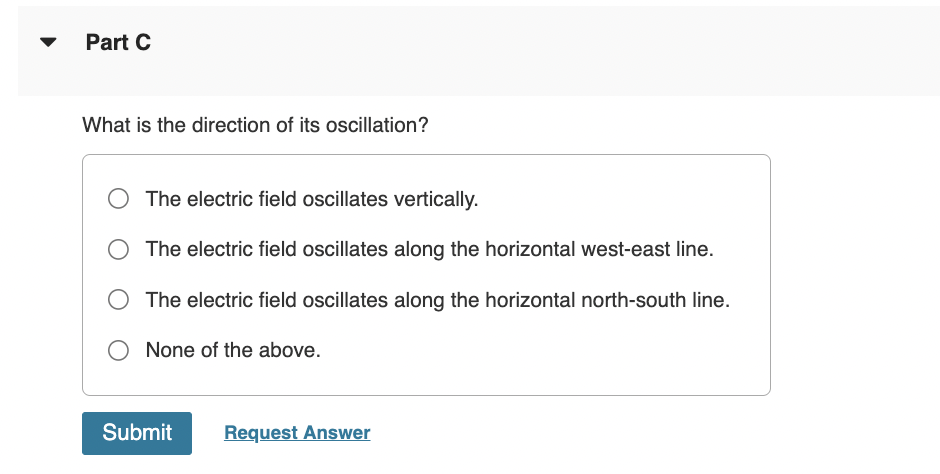 Part C
What is the direction of its oscillation?
The electric field oscillates vertically.
The electric field oscillates along the horizontal west-east line.
The electric field oscillates along the horizontal north-south line.
None of the above.
Submit Request Answer