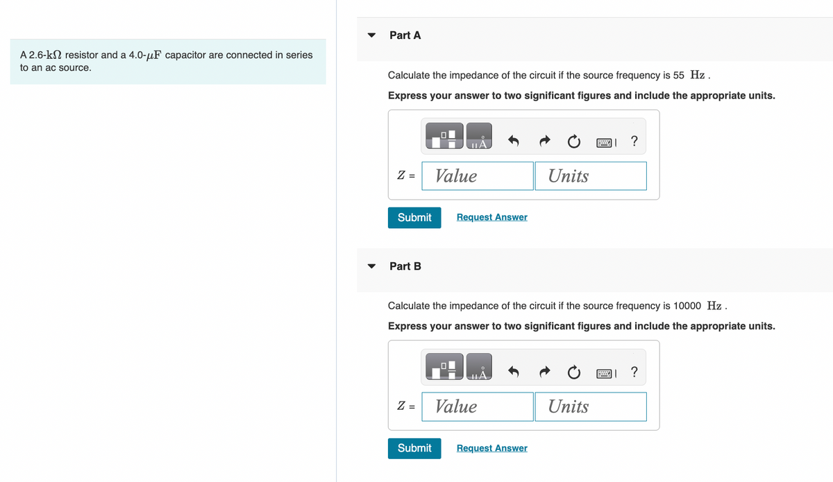 A 2.6-k resistor and a 4.0-μF capacitor are connected in series
to an ac source.
Part A
Calculate the impedance of the circuit if the source frequency is 55 Hz.
Express your answer to two significant figures and include the appropriate units.
Z =
Submit
Part B
Z =
0
Submit
Value
Request Answer
Calculate the impedance of the circuit if the source frequency is 10000 Hz.
Express your answer to two significant figures and include the appropriate units.
Value
Units
Request Answer
2
Units
?