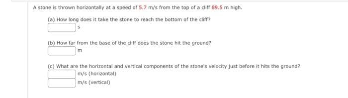 A stone is thrown horizontally at a speed of 5.7 m/s from the top of a cliff 89.5 m high.
(a) How long does it take the stone to reach the bottom of the cliff?
(b) How far from the base of the cliff does the stone hit the ground?
m
(c) What are the horizontal and vertical components of the stone's velocity just before it hits the ground?
m/s (horizontal)
m/s (vertical)