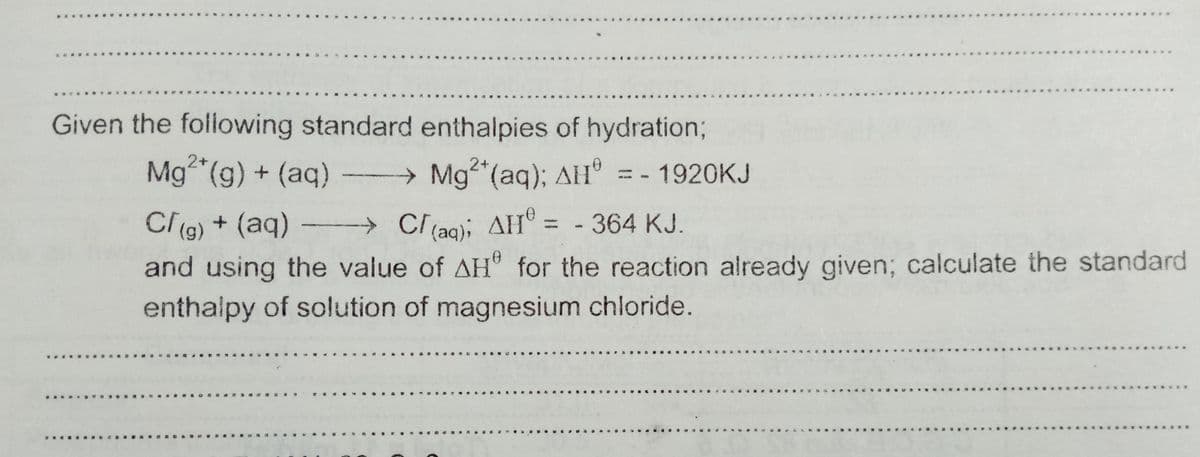 Given the following standard enthalpies of hydration;
2+
Mg (g) + (aq) Mg (aq); AH° = - 1920KJ
Clg) + (aq)
→Cl(ag); AH® = - 364 KJ.
%3D
and using the value of AH for the reaction already given; calculate the standard
enthalpy of solution of magnesium chloride.
....
