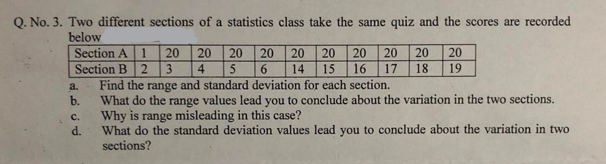 Q. No. 3. Two different sections of a statistics class take the same quiz and the scores are recorded
below
Section A 1
Section B 2
Find the range and standard deviation for each section.
b.
20
20
20
20
20
20
20
20
20
20
3
4.
6.
14
15
16
17
18
19
a.
What do the range values lead you to conclude about the variation in the two sections.
Why is range misleading in this case?
d.
с.
What do the standard deviation values lead you to conclude about the variation in two
sections?
