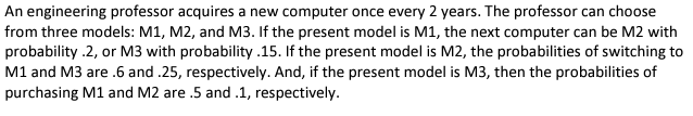 An engineering professor acquires a new computer once every 2 years. The professor can choose
from three models: M1, M2, and M3. If the present model is M1, the next computer can be M2 with
probability .2, or M3 with probability .15. If the present model is M2, the probabilities of switching to
M1 and M3 are .6 and .25, respectively. And, if the present model is M3, then the probabilities of
purchasing M1 and M2 are .5 and .1, respectively.