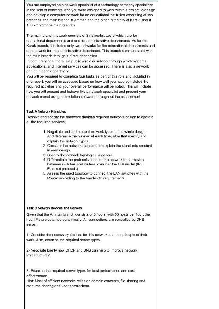 You are employed as a network specialist at a technology company specialized
in the field of networks, and you were assigned to work within a project to design
and develop a computer network for an educational institution consisting of two
branches, the main branch in Amman and the other in the city of Karak (about
150 km from the main branch).
The main branch network consists of 3 networks, two of which are for
educational departments and one for administrative departments. As for the
Karak branch, it includes only two networks for the educational departments and
one network for the administrative department. This branch communicates with
the main branch through a direct connection.
In both branches, there is a public wireless network through which systems,
applications, and Internet services can be accessed. There is also a network
printer in each department.
You will be required to complete four tasks as part of this role and included in
one report, you will be assessed based on how well you have completed the
required activities and your overall performance will be noted. This will include
how you will present and behave like a network specialist and present your
network model using a simulation software, throughout the assessment.
Task A Network Principles
Resolve and specify the hardware devices required networks design to operate
all the required services:
1. Negotiate and list the used network types in the whole design,
And determine the number of each type, after that specify and
explain the network types.
2. Consider the network standards to explain the standards required
in your design.
3. Specify the network topologies in general.
4. Differentiate the protocols used for the network transmission
between switches and routers, consider the OSI model (IP,
Ethernet protocols)
5. Assess the used topology to connect the LAN switches with the
Router according to the bandwidth requirements
Task B Network devices and Servers
Given that the Amman branch consists of 3 floors, with 50 hosts per floor, the
host IP's are obtained dynamically. All connections are controlled by DNS
server.
1- Consider the necessary devices for this network and the principle of their
work. Also, examine the required server types.
2- Negotiate briefly how DHCP and DNS can help to improve network
infrastructure?
3- Examine the required server types for best performance and cost
effectiveness.
Hint: Most of efficient networks relies on domain concepts, file sharing and
resource sharing and user permissions.

