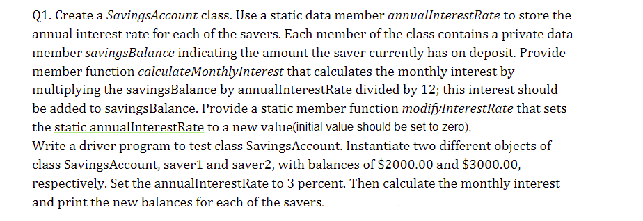 Q1. Create a SavingsAccount class. Use a static data member annualInterestRate to store the
annual interest rate for each of the savers. Each member of the class contains a private data
member savingsBalance indicating the amount the saver currently has on deposit. Provide
member function calculateMonthlyInterest that calculates the monthly interest by
multiplying the savings Balance by annualInterestRate divided by 12; this interest should
be added to savings Balance. Provide a static member function modifyInterestRate that sets
the static annualInterestRate to a new value(initial value should be set to zero).
Write a driver program to test class Savings Account. Instantiate two different objects of
class Savings Account, saver1 and saver2, with balances of $2000.00 and $3000.00,
respectively. Set the annualInterestRate to 3 percent. Then calculate the monthly interest
and print the new balances for each of the savers.