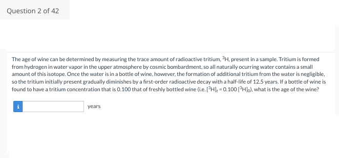 Question 2 of 42
The age of wine can be determined by measuring the trace amount of radioactive tritium, ³H, present in a sample. Tritium is formed
from hydrogen in water vapor in the upper atmosphere by cosmic bombardment, so all naturally ocurring water contains a small
amount of this isotope. Once the water is in a bottle of wine, however, the formation of additional tritium from the water is negligible,
so the tritium initially present gradually diminishes by a first-order radioactive decay with a half-life of 12.5 years. If a bottle of wine is
found to have a tritium concentration that is 0.100 that of freshly bottled wine (i.e. [H] = 0.100 [³H]o), what is the age of the wine?
years