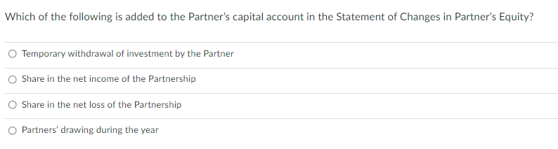 Which of the following is added to the Partner's capital account in the Statement of Changes in Partner's Equity?
Temporary withdrawal of investment by the Partner
Share in the net income of the Partnership
Share in the net loss of the Partnership
Partners' drawing during the year