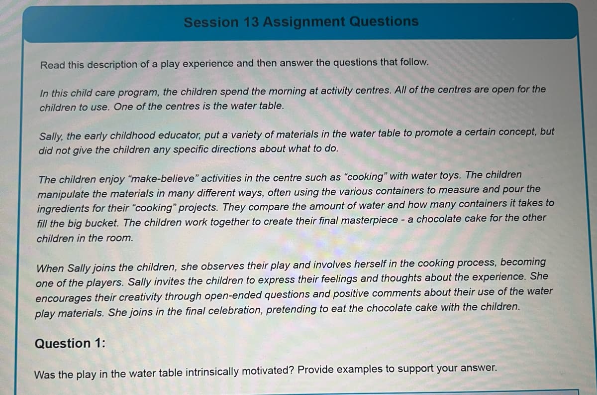 Session 13 Assignment Questions
Read this description of a play experience and then answer the questions that follow.
In this child care program, the children spend the morning at activity centres. All of the centres are open for the
children to use. One of the centres is the water table.
Sally, the early childhood educator, put a variety of materials in the water table to promote a certain concept, but
did not give the children any specific directions about what to do.
The children enjoy "make-believe" activities in the centre such as "cooking" with water toys. The children
manipulate the materials in many different ways, often using the various containers to measure and pour the
ingredients for their "cooking" projects. They compare the amount of water and how many containers it takes to
fill the big bucket. The children work together to create their final masterpiece - a chocolate cake for the other
children in the room.
When Sally joins the children, she observes their play and involves herself in the cooking process, becoming
one of the players. Sally invites the children to express their feelings and thoughts about the experience. She
encourages their creativity through open-ended questions and positive comments about their use of the water
play materials. She joins in the final celebration, pretending to eat the chocolate cake with the children.
Question 1:
Was the play in the water table intrinsically motivated? Provide examples to support your answer.