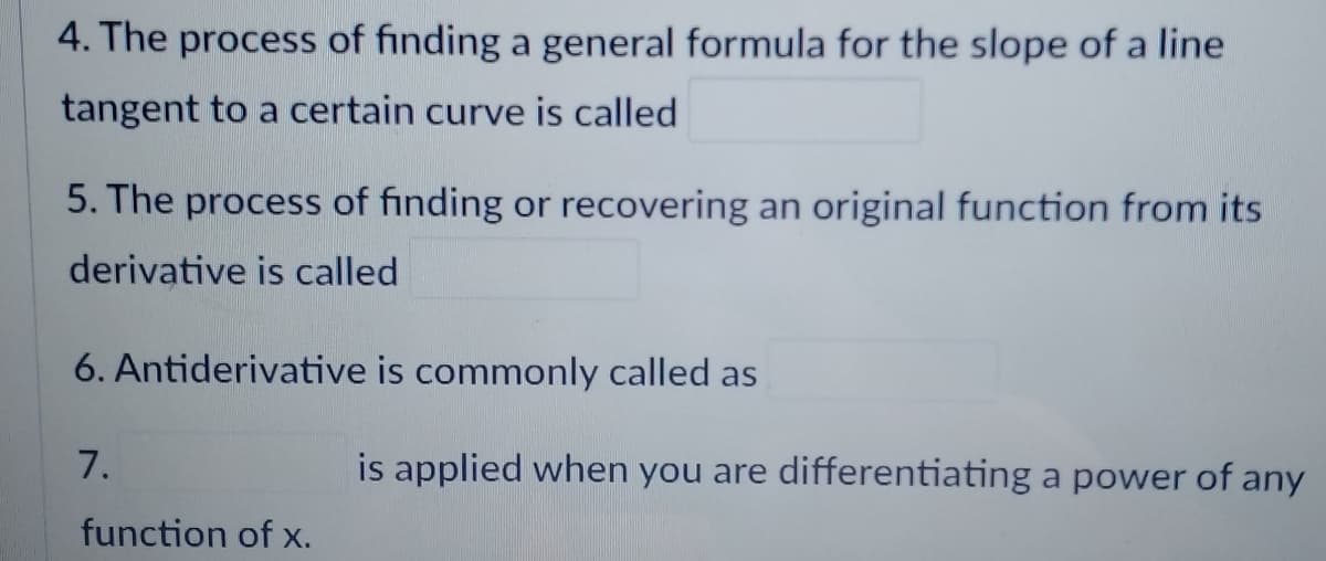 4. The process of finding a general formula for the slope of a line
tangent to a certain curve is called
5. The process of finding or recovering an original function from its
derivative is called
6. Antiderivative is commonly called as
7.
function of x.
is applied when you are differentiating a power of any