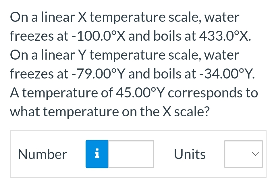 On a linear X temperature scale, water
freezes at -100.0°X and boils at 433.0°X.
On a linear Y temperature scale, water
freezes at -79.00°Y and boils at -34.00°Y.
A temperature of 45.00°Y corresponds to
what temperature on the X scale?
Number i
Units
<