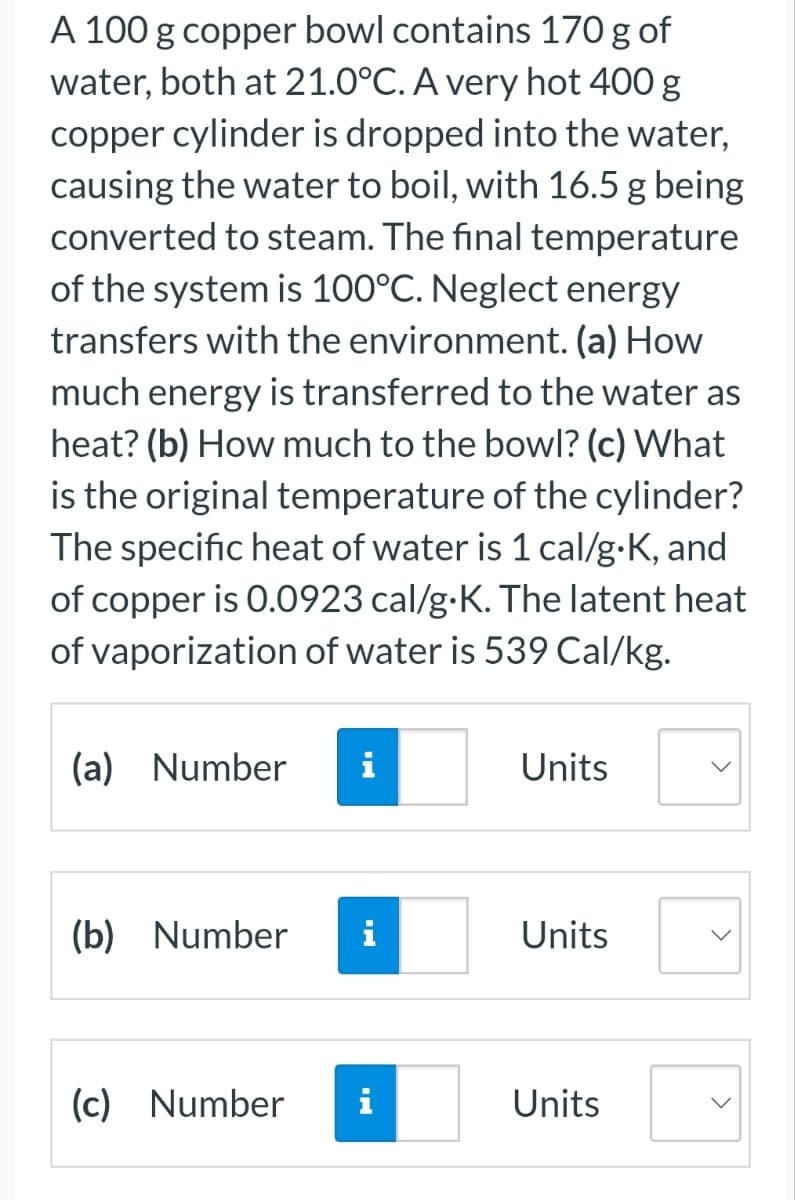 A 100 g copper bowl contains 170 g of
water, both at 21.0°C. A very hot 400 g
copper cylinder is dropped into the water,
causing the water to boil, with 16.5 g being
converted to steam. The final temperature
of the system is 100°C. Neglect energy
transfers with the environment. (a) How
much energy is transferred to the water as
heat? (b) How much to the bowl? (c) What
is the original temperature of the cylinder?
The specific heat of water is 1 cal/g.K, and
of copper is 0.0923 cal/g.K. The latent heat
of vaporization of water is 539 Cal/kg.
(a) Number
(b) Number
(c) Number
i
Units
Units
Units