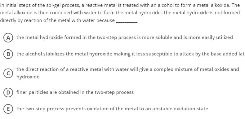 In initial steps of the sol-gel process, a reactive metal is treated with an alcohol to form a metal alkoxide. The
metal alkoxide is then combined with water to form the metal hydroxide. The metal hydroxide is not formed
directly by reaction of the metal with water because
A the metal hydroxide formed in the two-step process is more soluble and is more easily utilized
(B the alcohol stabilizes the metal hydroxide making it less susceptible to attack by the base added late
the direct reaction of a reactive metal with water will give a complex mixture of metal oxides and
hydroxide
D finer particles are obtained in the two-step process
E the two-step process prevents oxidation of the metal to an unstable oxidation state
