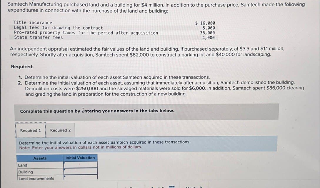 Samtech Manufacturing purchased land and a building for $4 million. In addition to the purchase price, Samtech made the following
expenditures in connection with the purchase of the land and building:
Title insurance
Legal fees for drawing the contract
Pro-rated property taxes for the period after acquisition
State transfer fees
$ 16,000
5,000
36,000
4,000
An independent appraisal estimated the fair values of the land and building, if purchased separately, at $3.3 and $1.1 million,
respectively. Shortly after acquisition, Samtech spent $82,000 to construct a parking lot and $40,000 for landscaping.
Required:
1. Determine the initial valuation of each asset Samtech acquired in these transactions.
2. Determine the initial valuation of each asset, assuming that immediately after acquisition, Samtech demolished the building.
Demolition costs were $250,000 and the salvaged materials were sold for $6,000. In addition, Samtech spent $86,000 clearing
and grading the land in preparation for the construction of a new building.
Complete this question by entering your answers in the tabs below.
Required 1 Required 2
Determine the initial valuation of each asset Samtech acquired in these transactions.
Note: Enter your answers in dollars not in millions of dollars.
Assets
Land
Building
Land improvements
Initial Valuation