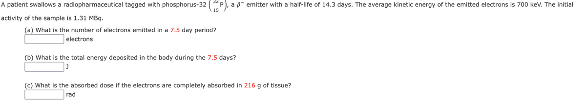 A patient swallows a radiopharmaceutical tagged with phosphorus-32
15
a B- emitter with a half-life of 14.3 days. The average kinetic energy of the emitted electrons is 700 keV. The initial
activity of the sample is 1.31 MBq.
(a) What is the number of electrons emitted in a 7.5 day period?
electrons
(b) What is the total energy deposited in the body during the 7.5 days?
(c) What is the absorbed dose if the electrons are completely absorbed in 216 g of tissue?
rad
