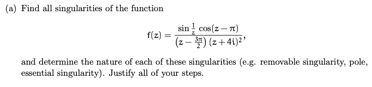 (a) Find all singularities of the function
f(z) =
=
sin cos(z-7)
(z − 3) (z+4i)²¹
and determine the nature of each of these singularities (e.g. removable singularity, pole,
essential singularity). Justify all of your steps.