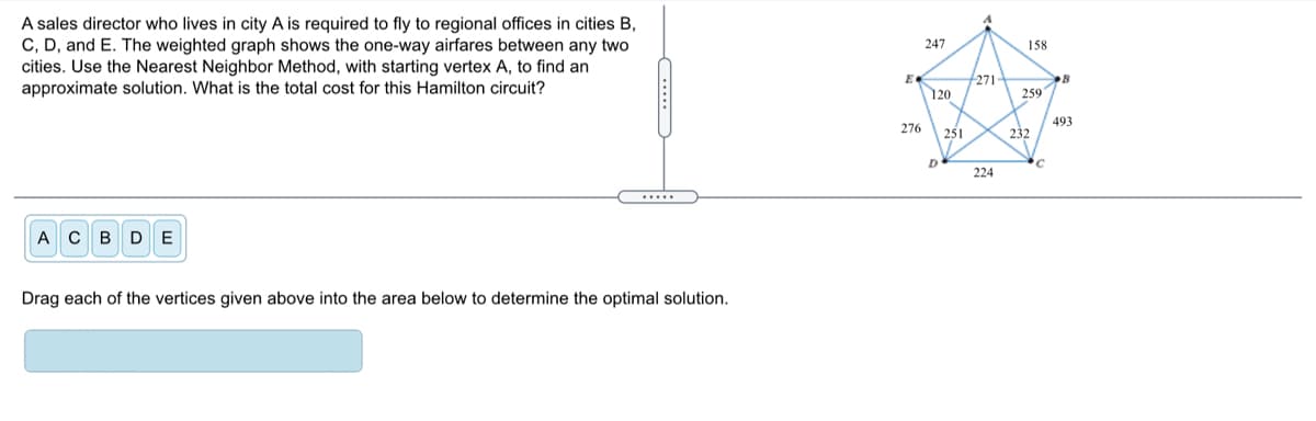 A sales director who lives in city A is required to fly to regional offices in cities B,
C, D, and E. The weighted graph shows the one-way airfares between any two
cities. Use the Nearest Neighbor Method, with starting vertex A, to find an
approximate solution. What is the total cost for this Hamilton circuit?
247
158
E
271
120
259
493
276
251
232
D
224
.....
ACBD E
Drag each of the vertices given above into the area below to determine the optimal solution.
