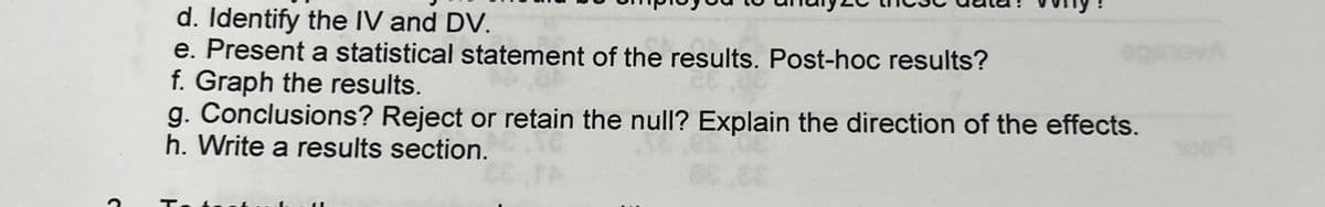 d. Identify the IV and DV.
e. Present a statistical statement of the results. Post-hoc results?
f. Graph the results.
g. Conclusions? Reject or retain the null? Explain the direction of the effects.
h. Write a results section.
