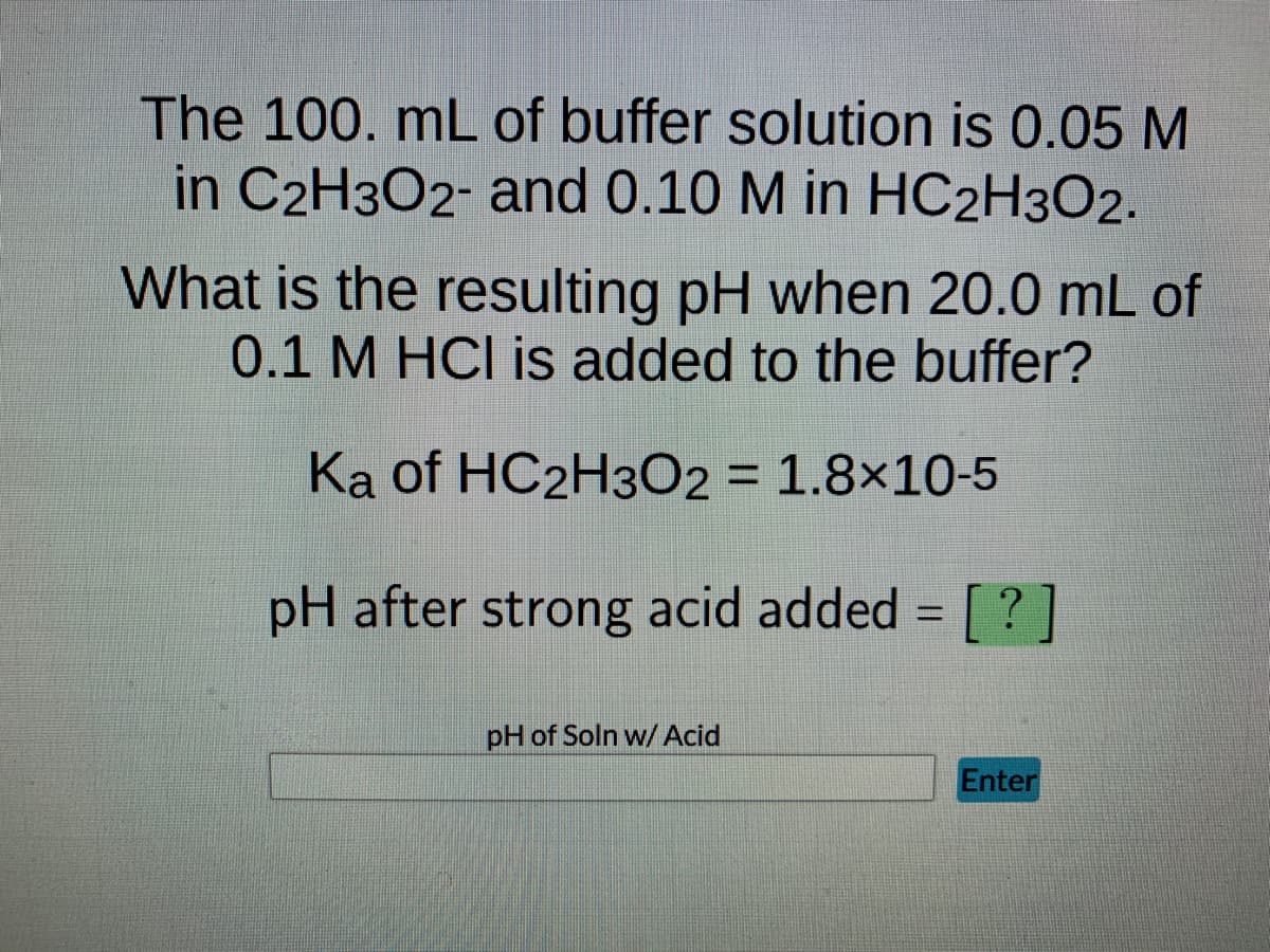 The 100. mL of buffer solution is 0.05 M
in C2H3O2- and 0.10 M in HC2H3O2.
What is the resulting pH when 20.0 mL of
0.1 M HCI is added to the buffer?
Ka of HC2H3O2 = 1.8x10-5
pH after strong acid added = [?]
pH of Soln w/ Acid
Enter