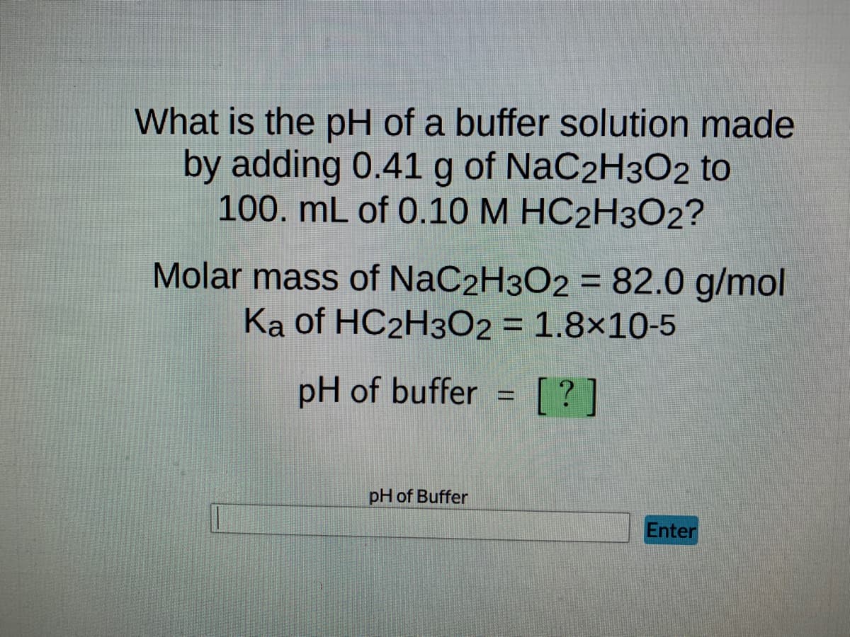 What is the pH of a buffer solution made
by adding 0.41 g of NaC2H3O2 to
100. mL of 0.10 M HC2H302?
Molar mass of NaC2H3O2 = 82.0 g/mol
Ka of HC2H3O2 = 1.8x10-5
pH of buffer
[?]
pH of Buffer
Enter