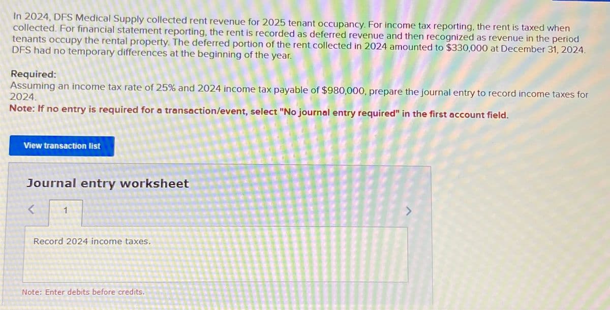 In 2024, DFS Medical Supply collected rent revenue for 2025 tenant occupancy. For income tax reporting, the rent is taxed when
collected. For financial statement reporting, the rent is recorded as deferred revenue and then recognized as revenue in the period
tenants occupy the rental property. The deferred portion of the rent collected in 2024 amounted to $330,000 at December 31, 2024.
DFS had no temporary differences at the beginning of the year.
Required:
Assuming an income tax rate of 25% and 2024 income tax payable of $980,000, prepare the journal entry to record income taxes for
2024.
Note: If no entry is required for a transaction/event, select "No journal entry required" in the first account field.
View transaction list
Journal entry worksheet
<
Record 2024 income taxes.
Note: Enter debits before credits.