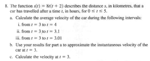 8. The function s(t) = 81(1+2) describes the distance s, in kilometres, that a
car has travelled after a time t, in hours, for 0 ≤ 1 ≤ 5.
a. Calculate the average velocity of the car during the following intervals:
i. from 1 = 3 to t = 4
ii. from t =
3 tot = 3.1
iii. from t = 3 to 1 = 3.01
b. Use your results for part a to approximate the instantaneous velocity of the
car at 1 = 3.
c. Calculate the velocity at t = 3.