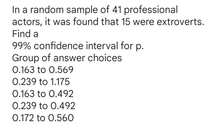 In a random sample of 41 professional
actors, it was found that 15 were extroverts.
Find a
99% confidence interval for p.
Group of answer choices
0.163 to 0.569
0.239 to 1.175
0.163 to 0.492
0.239 to 0.492
0.172 to 0.560