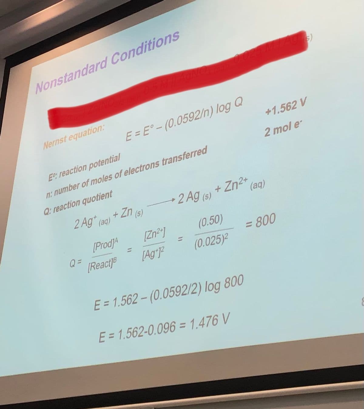 Nonstandard Conditions
Nernst equation:
Eº: reaction potential
n: number of moles of electrons transferred
Q: reaction quotient
2 Ag* (aq)
Q=
[Prod]A
E = E°-(0.0592/n) log Q
[React]B
Zn (s)
[Zn²+]
[Ag+]²
=
2 Ag (s) + Zn²+ (aq)
(0.50)
(0.025)²
+1.562 V
E = 1.562-(0.0592/2) log 800
E = 1.562-0.096 = 1.476 V
Agus)
2 mol e
= 800