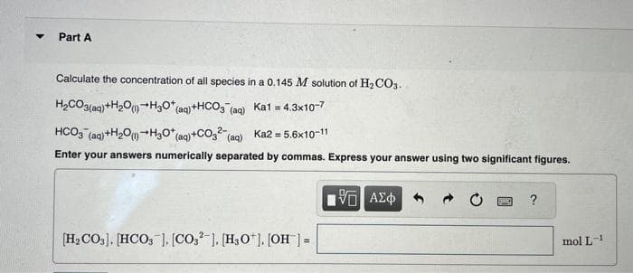 ▼
Part A
Calculate the concentration of all species in a 0.145 M solution of H₂CO3.
H₂CO3(aq) +H₂O(1) H3O+ (aq) + HCO3(aq) Ka1 = 4.3x10-7
HCO3(aq) +H₂O(1) H3O+ (aq) +CO3²- (aq) Ka2 = 5.6x10-11
Enter your answers numerically separated by commas. Express your answer using two significant figures.
15. ΑΣΦ
[H₂CO3], [HCO3 ], [CO32], [H3O+], [OH-] =
SWO ?
mol L-1