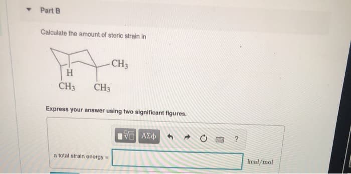 T
Part B
Calculate the amount of steric strain in
H
CH3
CH3
CH3
Express your answer using two significant figures.
a total strain energy =
15. ΑΣΦ
PWC
?
kcal/mol