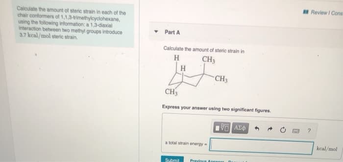 Calculate the amount of steric strain in each of the
chair conformers of 1,1,3-trimethylcyclohexane,
using the following information: a 1,3-diaxial
interaction between two methyl groups introduce
3.7 kcal/mol steric strain.
Part A
Calculate the amount of steric strain in
H
CH3
H
CH3
Express your answer using two significant figures.
G| ΑΣΦ
a total strain energy-
Submit
CH3
Previous An
Review I Cons
?
kcal/mol