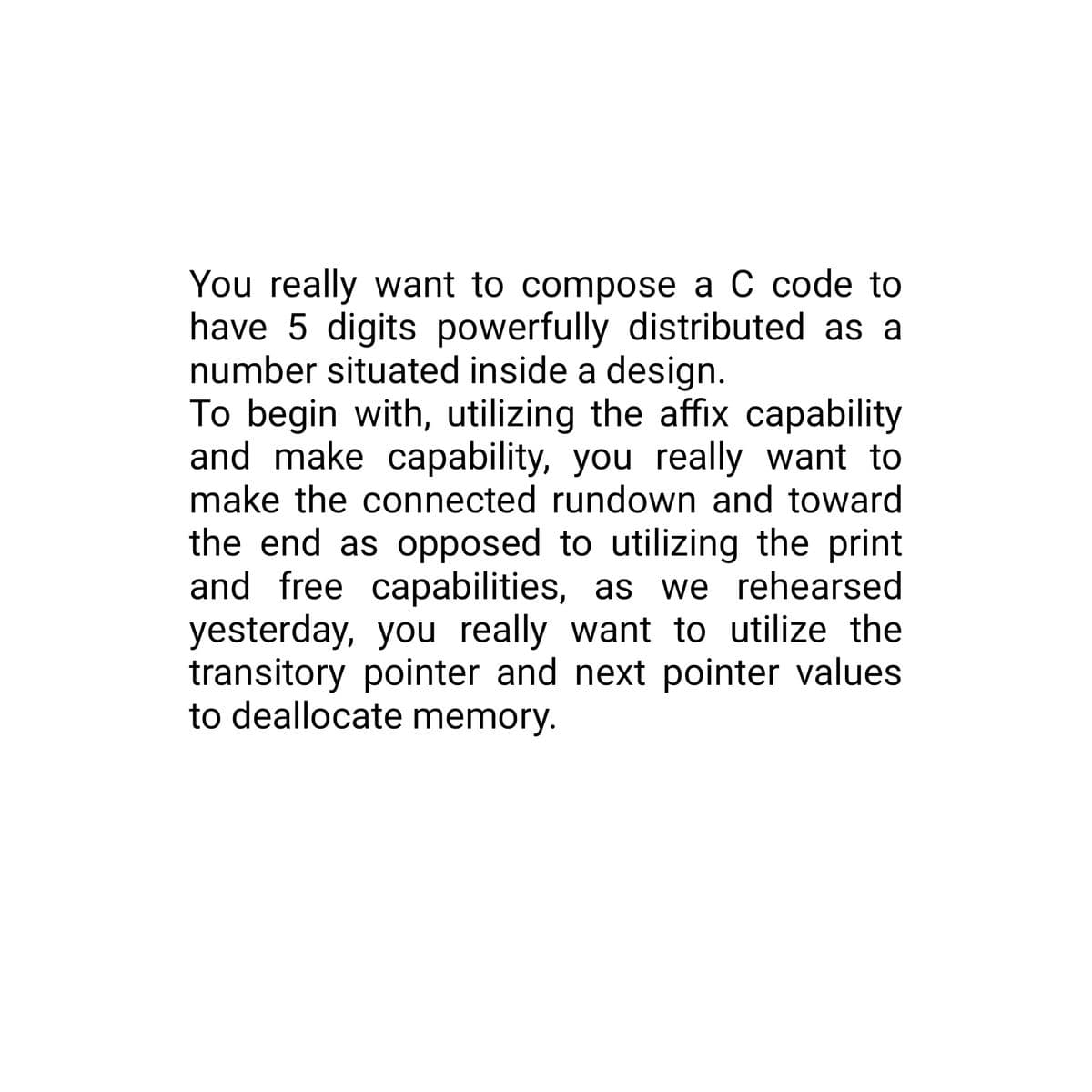 You really want to compose a C code to
have 5 digits powerfully distributed as a
number situated inside a design.
To begin with, utilizing the affix capability
and make capability, you really want to
make the connected rundown and toward
the end as opposed to utilizing the print
and free capabilities, as we rehearsed
yesterday, you really want to utilize the
transitory pointer and next pointer values
to deallocate memory.