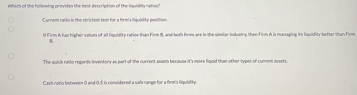 Which of the following provides the best description of the liquidity ratios?
Current ratio is the strictest test for a firm's liquidity position.
If Firm A has higher values of all liquidity ratios than Firm B, and both firms are in the similar industry, then Firm A is managing its liquidity better than Firm
B.
The quick ratio regards inventory as part of the current assets because it's more liquid than other types of current assets.
Cash ratio between 0 and 0.5 is considered a safe range for a firm's liquidity.
00