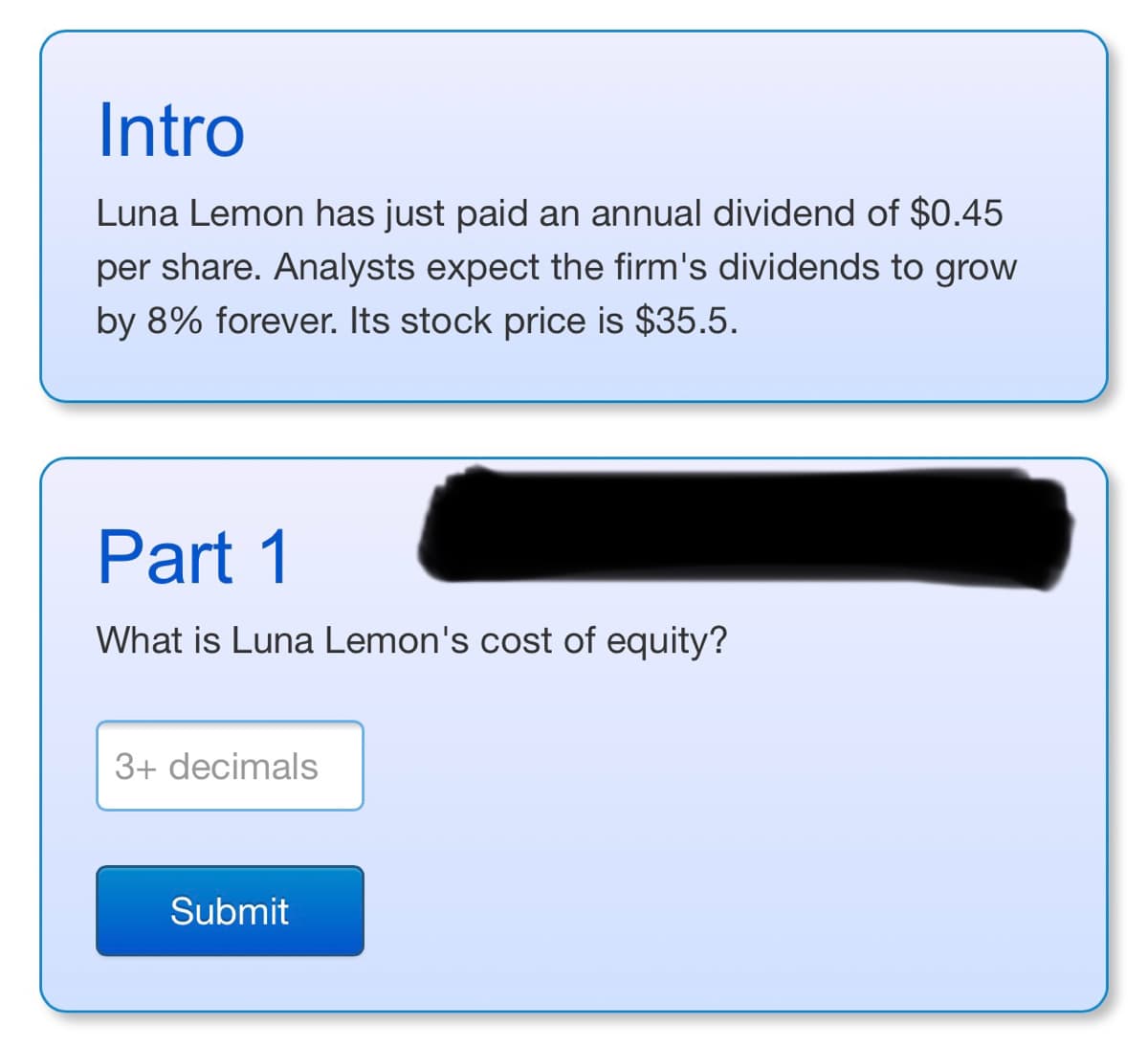 Intro
Luna Lemon has just paid an annual dividend of $0.45
per share. Analysts expect the firm's dividends to grow
by 8% forever. Its stock price is $35.5.
Part 1
What is Luna Lemon's cost of equity?
3+ decimals
Submit