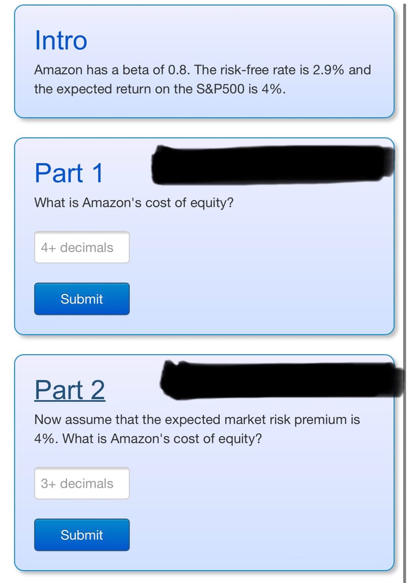 Intro
Amazon has a beta of 0.8. The risk-free rate is 2.9% and
the expected return on the S&P500 is 4%.
Part 1
What is Amazon's cost of equity?
4+ decimals
Submit
Part 2
Now assume that the expected market risk premium is
4%. What is Amazon's cost of equity?
3+ decimals
Submit