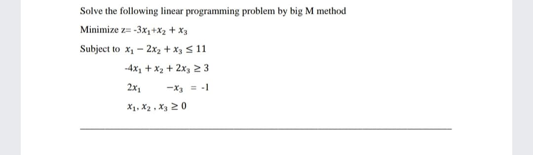 Solve the following linear programming problem by big M method
Minimize z= -3x1+x2 + X3
Subject to x1 - 2x2 + x3 < 11
-4x1 + x2 + 2x3 2 3
2x1
-x3 = -1
X1, X2 , X3 2 0
