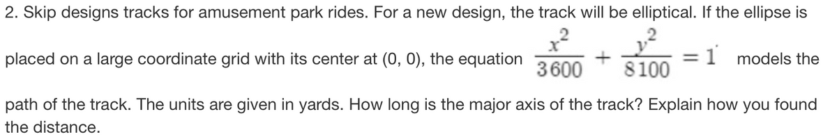 2. Skip designs tracks for amusement park rides. For a new design, the track will be elliptical. If the ellipse is
1 models the
placed on a large coordinate grid with its center at (0, 0),
the equation
+
3600 8100
path of the track. The units are given in yards. How long is the major axis of the track? Explain how you found
the distance.