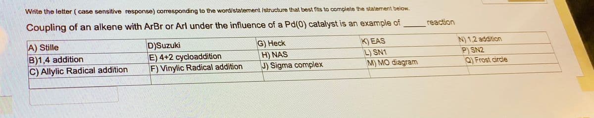 Write the letter (case sensitive response) corresponding to the word/statement /structure that best fits to complete the statement below.
Coupling of an alkene with ArBr or Arl under the influence of a Pd(0) catalyst is an example of
A) Stille
B)1,4 addition
C) Allylic Radical addition
D)Suzuki
E) 4+2 cycloaddition
F) Vinylic Radical addition
G) Heck
H) NAS
J) Sigma complex
K) EAS
L) SN1
M) MO diagram
reaction
N) 1,2 addition
P) SN2
Q) Frost circle