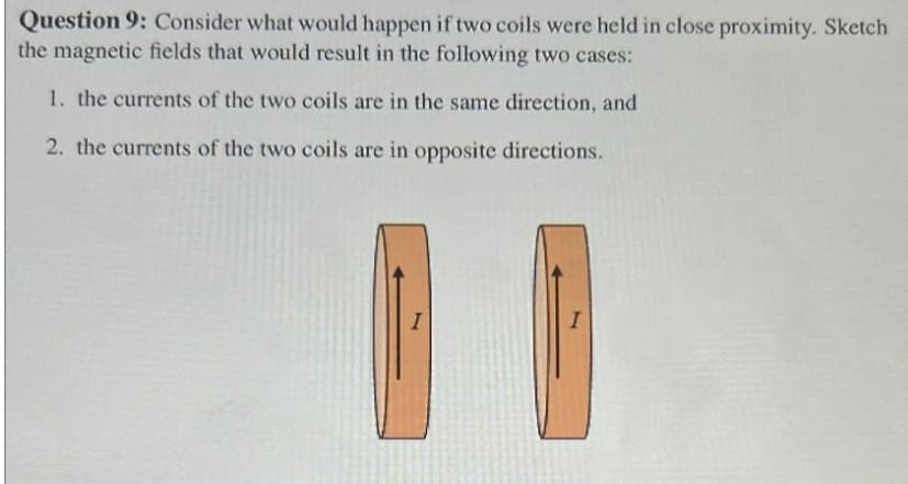 Question 9: Consider what would happen if two coils were held in close proximity. Sketch
the magnetic fields that would result in the following two cases:
1. the currents of the two coils are in the same direction, and
2. the currents of the two coils are in opposite directions.
I
I