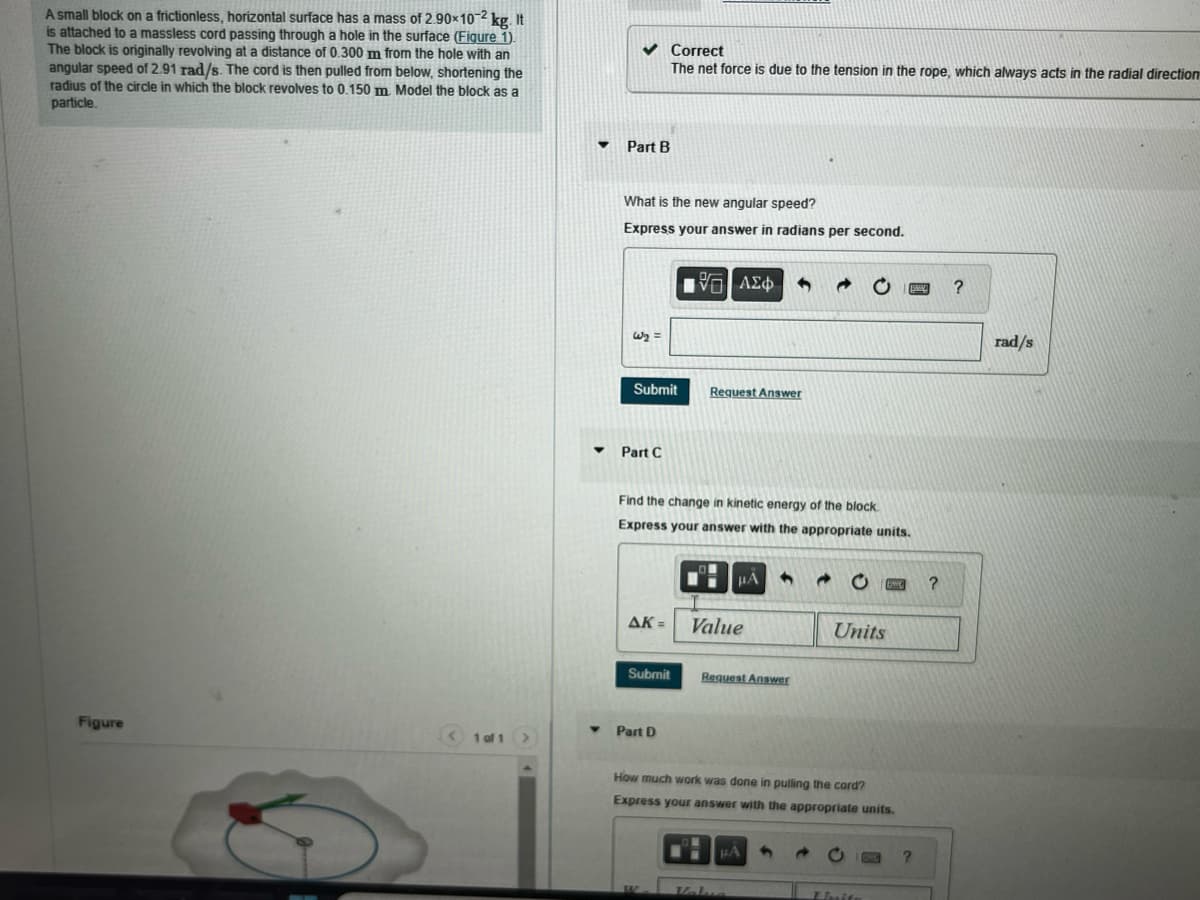 A small block on a frictionless, horizontal surface has a mass of 2.90×10-2 kg. It
is attached to a massless cord passing through a hole in the surface (Figure 1).
The block is originally revolving at a distance of 0.300 m from the hole with an
angular speed of 2.91 rad/s. The cord is then pulled from below, shortening the
radius of the circle in which the block revolves to 0.150 m. Model the block as a
particle.
Figure
1 of 1
▼
Y
✓ Correct
The net force is due to the tension in the rope, which always acts in the radial direction
Part B
What is the new angular speed?
Express your answer in radians per second.
W₂ =
Submit
Part C
AK =
Submit
Find the change in kinetic energy of the block.
Express your answer with the appropriate units.
Part D
V=| ΑΣΦ
G]
W
Request Answer
μA 4
Value
Request Answer
How much work was done in pulling the cord?
Express your answer with the appropriate units.
Units
HA S
S
Laite
?
?
?
rad/s
