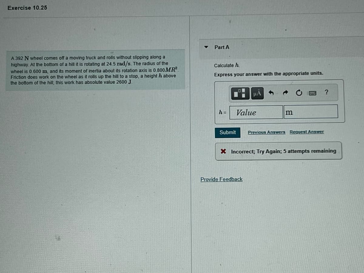 Exercise 10.25
A 392 N wheel comes off a moving truck and rolls without slipping along a
highway. At the bottom of a hill it is rotating at 24.5 rad/s. The radius of the
wheel is 0.600 m, and its moment of inertia about its rotation axis is 0.800 MR²
Friction does work on the wheel as it rolls up the hill to a stop, a height h above
the bottom of the hill, this work has absolute value 2600 J.
▼
Part A
Calculate h
Express your answer with the appropriate units.
h=
Value
Submit
μA
Provide Feedback
m
Previous Answers Request Answer
?
X Incorrect; Try Again; 5 attempts remaining