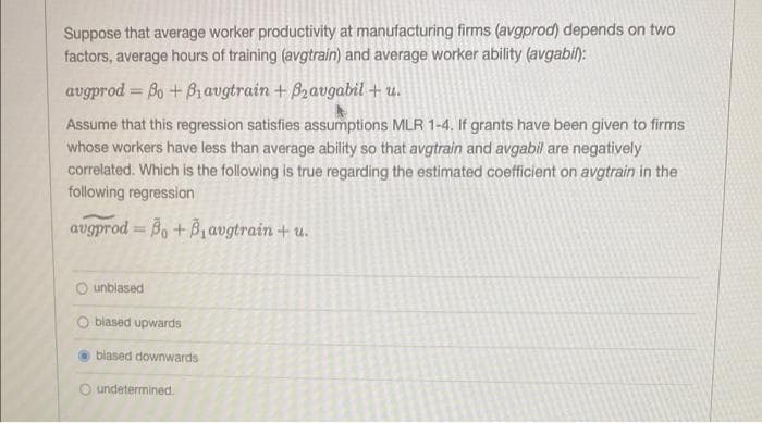 Suppose that average worker productivity at manufacturing firms (avgprod) depends on two
factors, average hours of training (avgtrain) and average worker ability (avgabil):
augprod = Bo+Biavgtrain + B2avgabil + u.
Assume that this regression satisfies assumptions MLR 1-4. If grants have been given to firms
whose workers have less than average ability so that avgtrain and avgabil are negatively
correlated. Which is the following is true regarding the estimated coefficient on avgtrain in the
following regression
avgprod=Bo + B₁avgtrain + u.
Ounblased
blased upwards
biased downwards
undetermined.