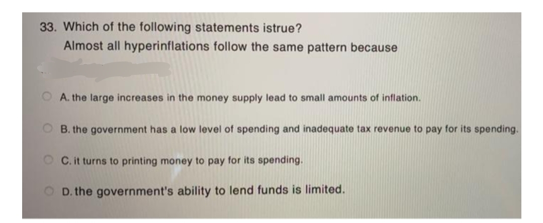 33. Which of the following statements istrue?
Almost all hyperinflations follow the same pattern because
A. the large increases in the money supply lead to small amounts of inflation.
B. the government has a low level of spending and inadequate tax revenue to pay for its spending.
OC. it turns to printing money to pay for its spending.
OD. the government's ability to lend funds is limited.