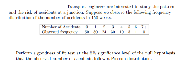 Transport engineers are interested to study the pattern
and the risk of accidents at a junction. Suppose we observe the following frequency
distribution of the number of accidents in 150 weeks.
Number of Accidents 0
Observed frequency
1
2
3 4 5 6 7+
50 30 24 30 10 5 1 0
Perform a goodness of fit test at the 5% significance level of the null hypothesis
that the observed number of accidents follow a Poisson distribution.
