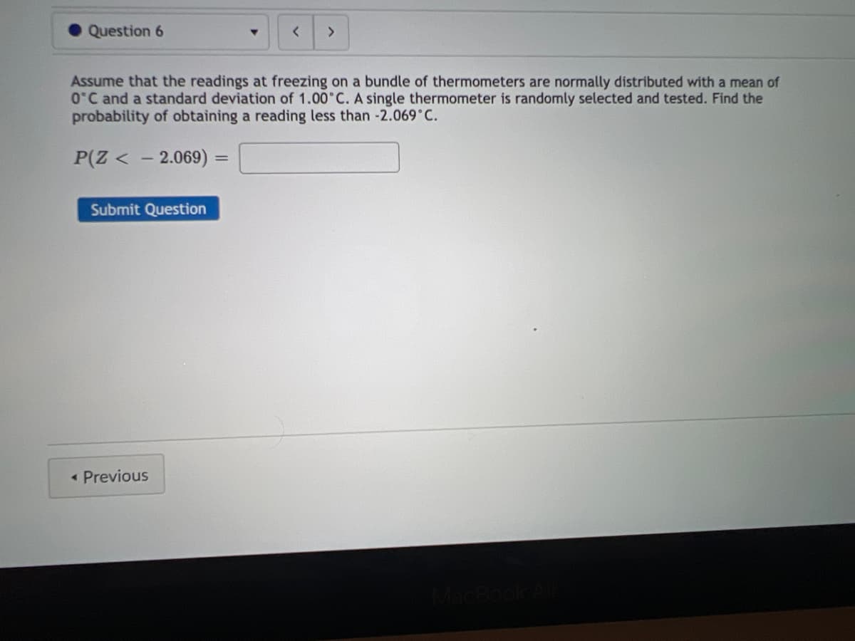 Question 6
Submit Question
Assume that the readings at freezing on a bundle of thermometers are normally distributed with a mean of
0°C and a standard deviation of 1.00°C. A single thermometer is randomly selected and tested. Find the
probability of obtaining a reading less than -2.069°C.
P(Z < -2.069)
< Previous
▼
=
< >