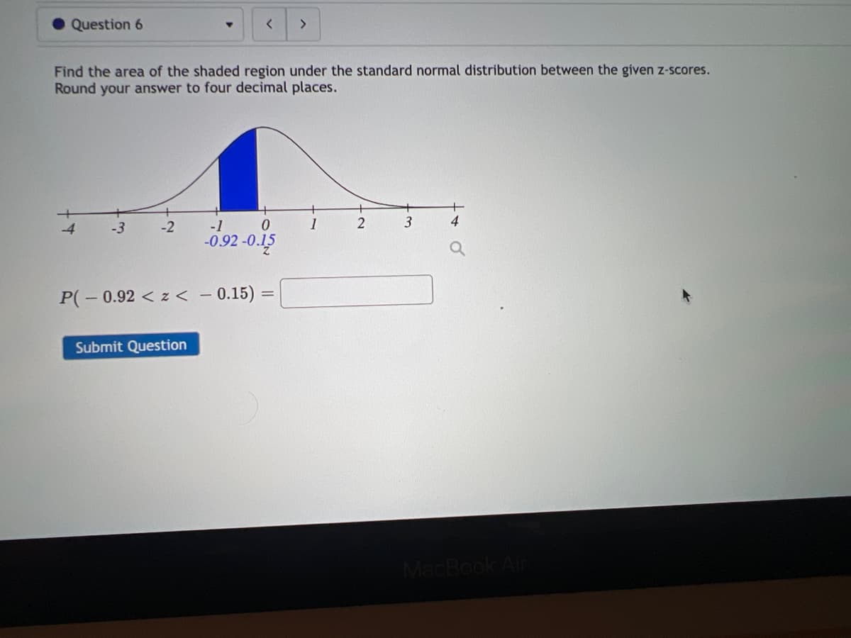 Question 6
-3
Find the area of the shaded region under the standard normal distribution between the given z-scores.
Round your answer to four decimal places.
-2
<
Submit Question
0
-1
-0.92-0.15
P(-0.92<z< -0.15)=
>
1
2
3
MacBook Air